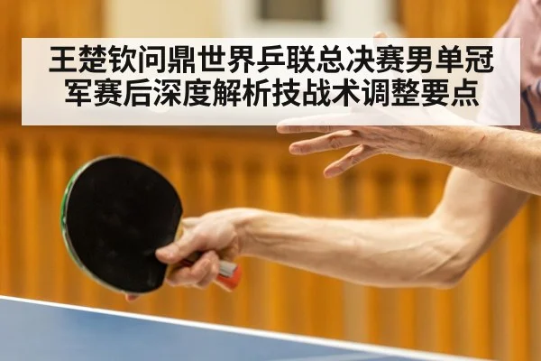 王楚钦问鼎世界乒联总决赛男单冠军赛后深度解析技战术调整要点