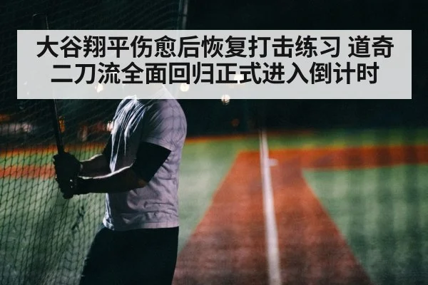 大谷翔平伤愈后恢复打击练习 道奇二刀流全面回归正式进入倒计时