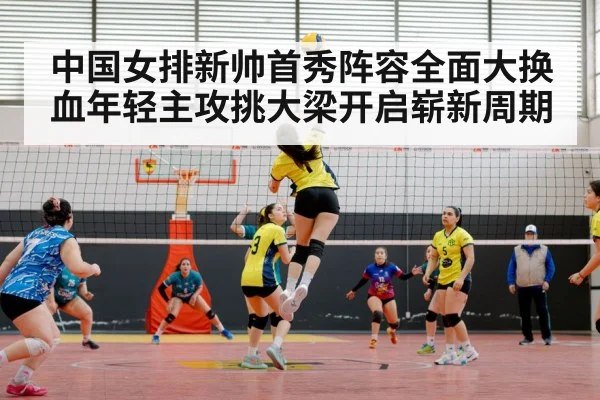 中国女排新帅首秀阵容全面大换血年轻主攻挑大梁开启崭新周期