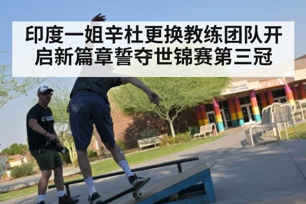 印度一姐辛杜更换教练团队开启新篇章誓夺世锦赛第三冠